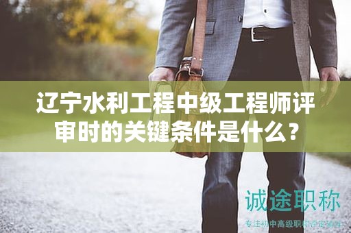遼寧水利工程中級(jí)工程師評(píng)審時(shí)的關(guān)鍵條件是什么？