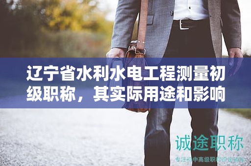 遼寧省水利水電工程測量初級職稱，其實際用途和影響是？