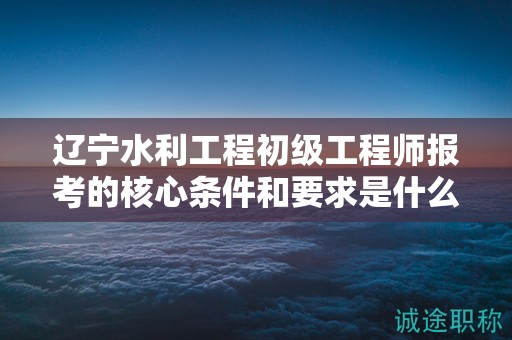 遼寧水利工程初級(jí)工程師報(bào)考的核心條件和要求是什么？