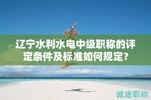 遼寧水利水電中級(jí)職稱的評(píng)定條件及標(biāo)準(zhǔn)如何規(guī)定？