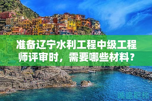 準(zhǔn)備遼寧水利工程中級(jí)工程師評(píng)審時(shí)，需要哪些材料？