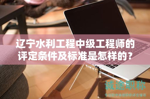 遼寧水利工程中級(jí)工程師的評(píng)定條件及標(biāo)準(zhǔn)是怎樣的？