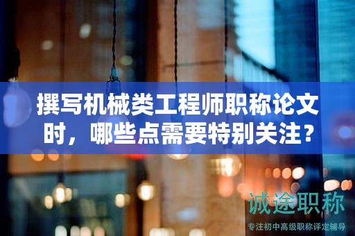 撰寫機械類工程師職稱論文時，哪些點需要特別關(guān)注？