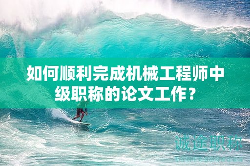如何順利完成機械工程師中級職稱的論文工作？