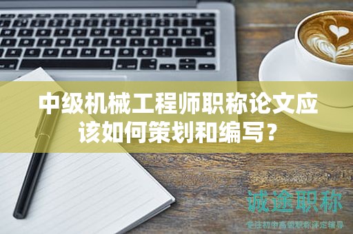 中級機(jī)械工程師職稱論文應(yīng)該如何策劃和編寫？