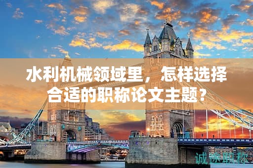 水利機械領域里，怎樣選擇合適的職稱論文主題？