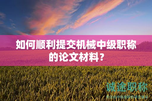 如何順利提交機(jī)械中級(jí)職稱的論文材料？
