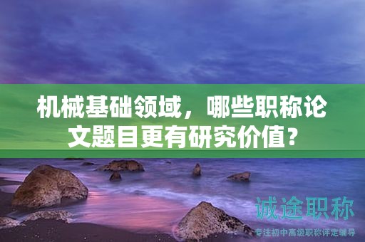 機械基礎領域，哪些職稱論文題目更有研究價值？