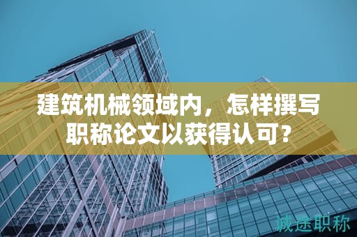 建筑機(jī)械領(lǐng)域內(nèi)，怎樣撰寫職稱論文以獲得認(rèn)可？