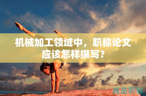 機械加工領域中，職稱論文應該怎樣撰寫？