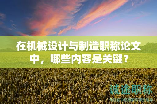 在機(jī)械設(shè)計(jì)與制造職稱(chēng)論文中，哪些內(nèi)容是關(guān)鍵？