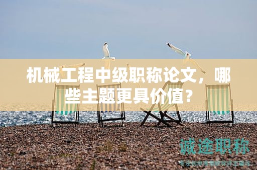 機(jī)械工程中級職稱論文，哪些主題更具價(jià)值？