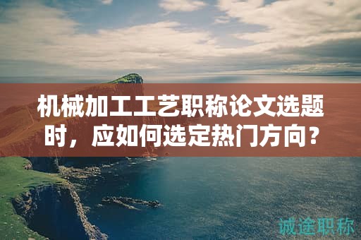 機(jī)械加工工藝職稱論文選題時(shí)，應(yīng)如何選定熱門方向？