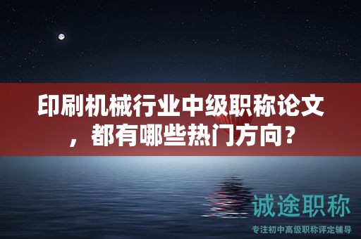 印刷機(jī)械行業(yè)中級(jí)職稱(chēng)論文，都有哪些熱門(mén)方向？