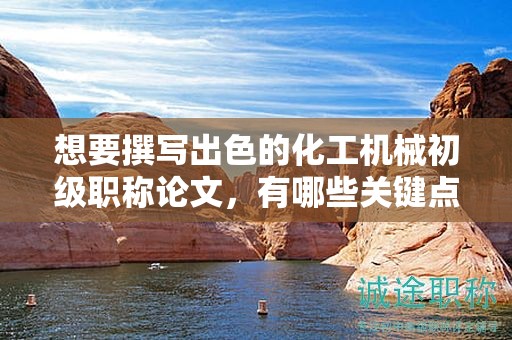 想要撰寫(xiě)出色的化工機(jī)械初級(jí)職稱(chēng)論文，有哪些關(guān)鍵點(diǎn)？