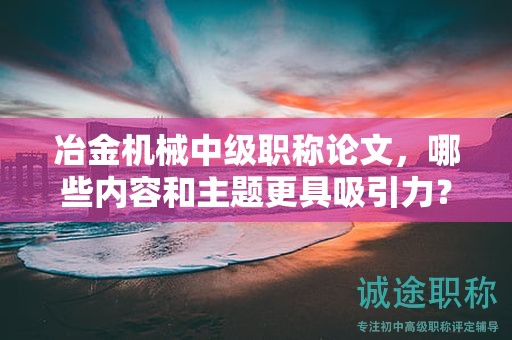 冶金機(jī)械中級(jí)職稱論文，哪些內(nèi)容和主題更具吸引力？