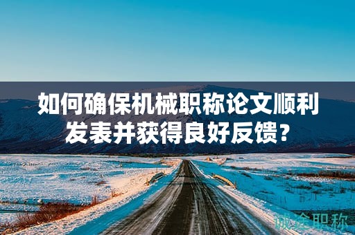 如何確保機械職稱論文順利發(fā)表并獲得良好反饋？