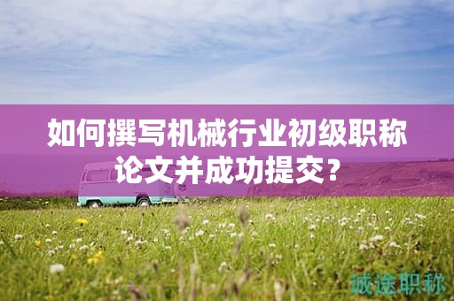 如何撰寫機械行業(yè)初級職稱論文并成功提交？