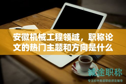 安徽機械工程領(lǐng)域，職稱論文的熱門主題和方向是什么？