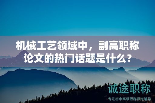 機械工藝領(lǐng)域中，副高職稱論文的熱門話題是什么？