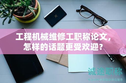 工程機械維修工職稱論文，怎樣的話題更受歡迎？