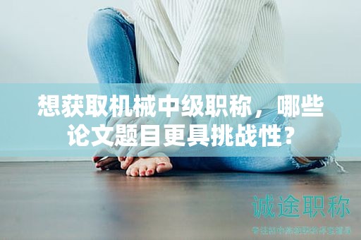 想獲取機(jī)械中級(jí)職稱(chēng)，哪些論文題目更具挑戰(zhàn)性？