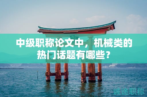 中級(jí)職稱論文中，機(jī)械類的熱門話題有哪些？