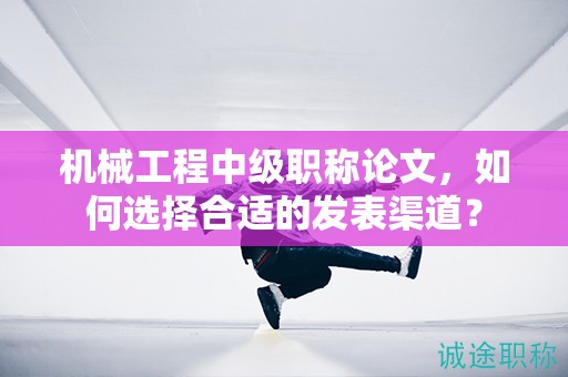 機(jī)械工程中級(jí)職稱(chēng)論文，如何選擇合適的發(fā)表渠道？