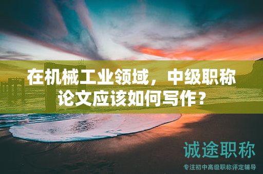 在機械工業(yè)領域，中級職稱論文應該如何寫作？