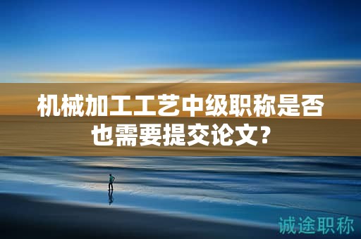機(jī)械加工工藝中級(jí)職稱是否也需要提交論文？