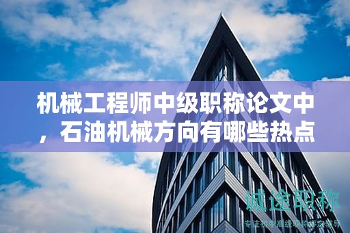 機械工程師中級職稱論文中，石油機械方向有哪些熱點？