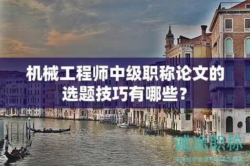 機(jī)械工程師中級職稱論文的選題技巧有哪些？