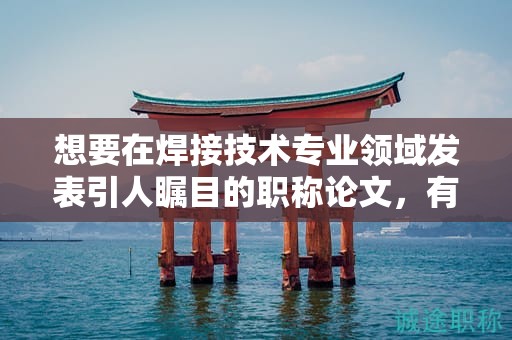 想要在焊接技術(shù)專業(yè)領(lǐng)域發(fā)表引人矚目的職稱論文，有何建議？