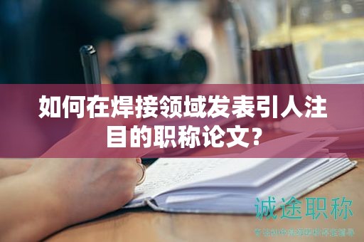 如何在焊接領(lǐng)域發(fā)表引人注目的職稱論文？