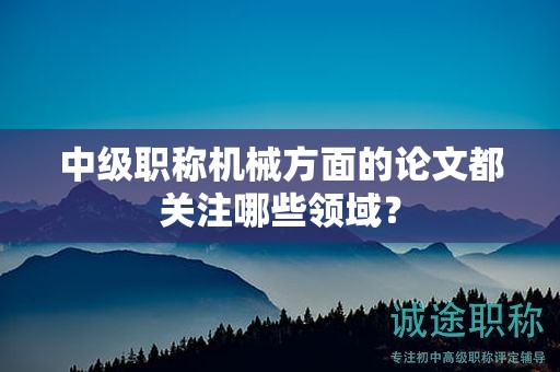 中級(jí)職稱機(jī)械方面的論文都關(guān)注哪些領(lǐng)域？