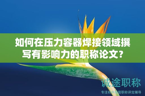 如何在壓力容器焊接領(lǐng)域撰寫有影響力的職稱論文？