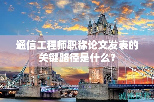 通信工程師職稱論文發(fā)表的關(guān)鍵路徑是什么？