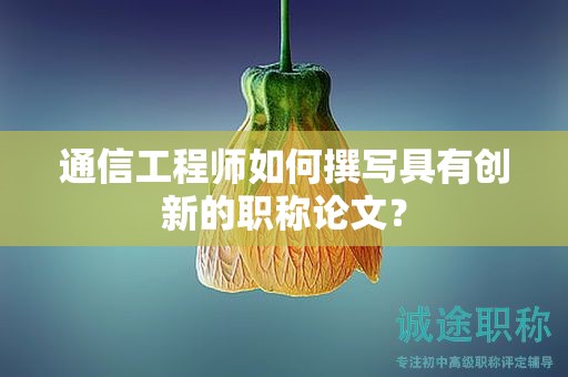 通信工程師如何撰寫具有創(chuàng)新的職稱論文？
