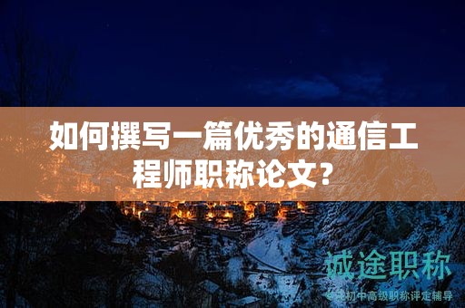 如何撰寫一篇優(yōu)秀的通信工程師職稱論文？