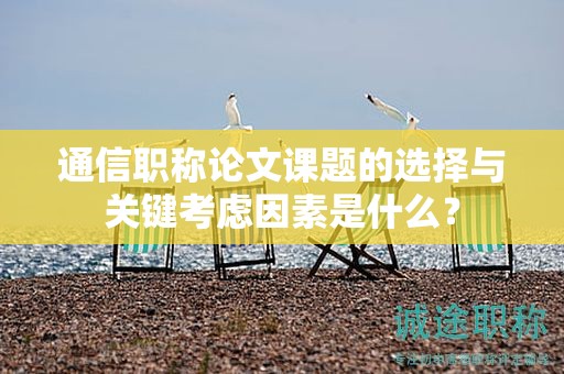 通信職稱論文課題的選擇與關(guān)鍵考慮因素是什么？