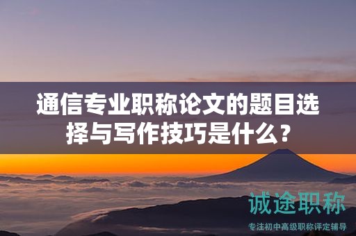 通信專(zhuān)業(yè)職稱(chēng)論文的題目選擇與寫(xiě)作技巧是什么？