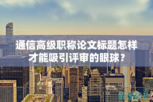 通信高級(jí)職稱(chēng)論文標(biāo)題怎樣才能吸引評(píng)審的眼球？