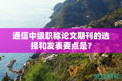 通信中級(jí)職稱(chēng)論文期刊的選擇和發(fā)表要點(diǎn)是？