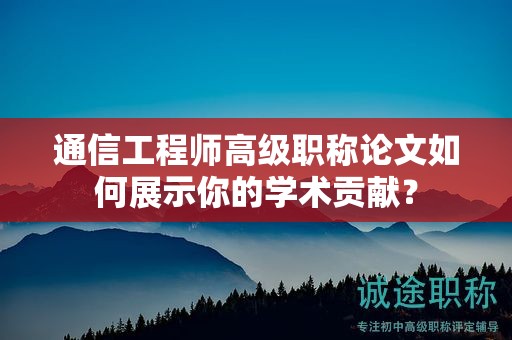 通信工程師高級職稱論文如何展示你的學(xué)術(shù)貢獻？