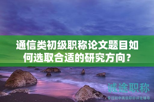 通信類初級職稱論文題目如何選取合適的研究方向？