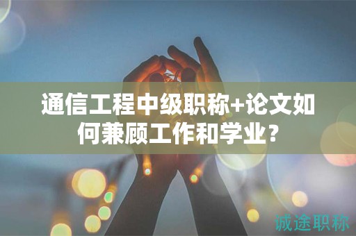 通信工程中級職稱+論文如何兼顧工作和學(xué)業(yè)？