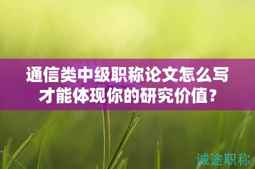通信類中級職稱論文怎么寫才能體現(xiàn)你的研究價值？