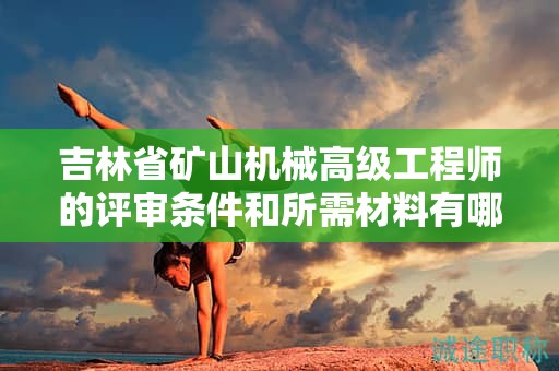 吉林省礦山機(jī)械高級(jí)工程師的評(píng)審條件和所需材料有哪些具體要求？