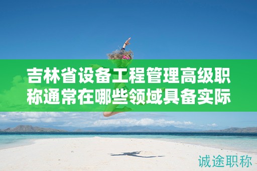 吉林省設備工程管理高級職稱通常在哪些領域具備實際應用的用途？