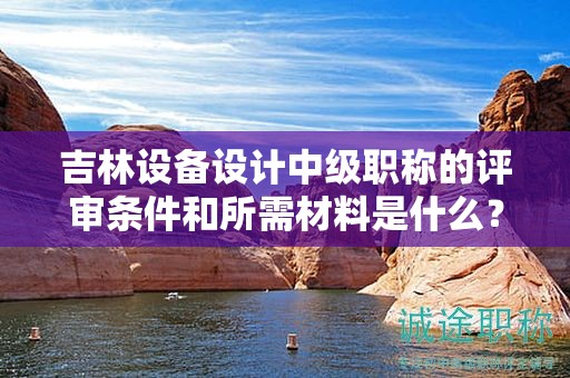 吉林設(shè)備設(shè)計中級職稱的評審條件和所需材料是什么？
